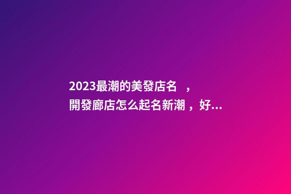 2023最潮的美發店名，開發廊店怎么起名新潮，好聽又時尚